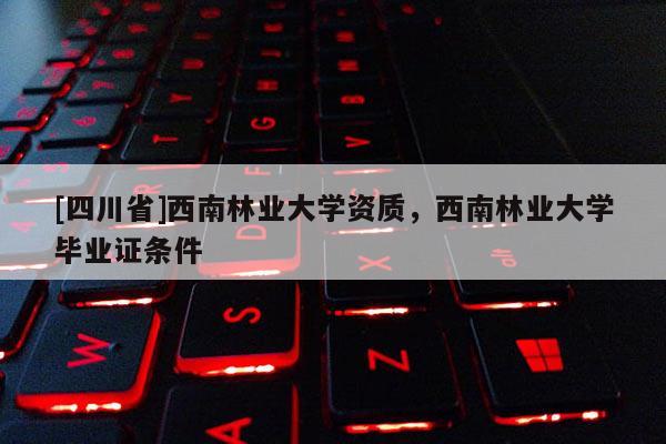 [四川省]西南林业大学资质，西南林业大学毕业证条件