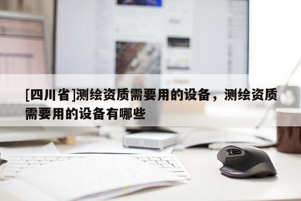 [四川省]测绘资质需要用的设备，测绘资质需要用的设备有哪些