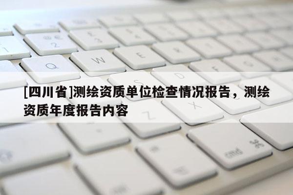 [四川省]测绘资质单位检查情况报告，测绘资质年度报告内容