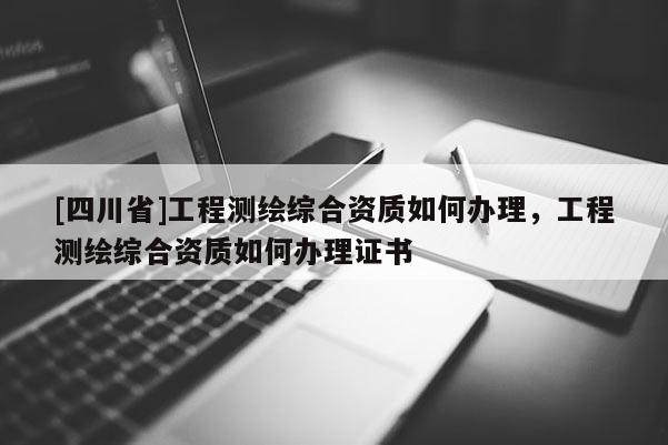 [四川省]工程测绘综合资质如何办理，工程测绘综合资质如何办理证书