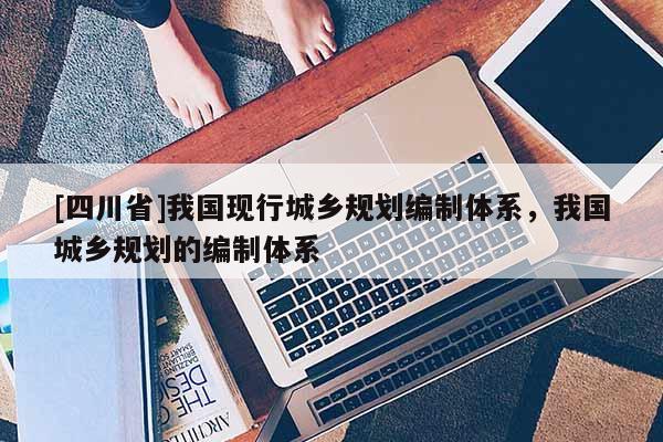 [四川省]我国现行城乡规划编制体系，我国城乡规划的编制体系