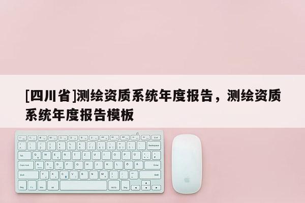 [四川省]测绘资质系统年度报告，测绘资质系统年度报告模板