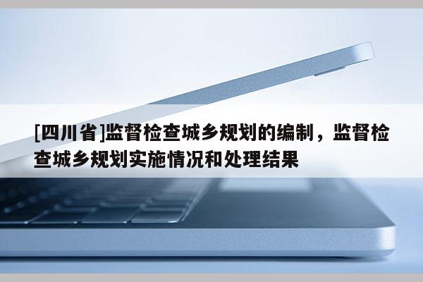 [四川省]监督检查城乡规划的编制，监督检查城乡规划实施情况和处理结果
