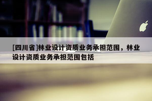 [四川省]林业设计资质业务承担范围，林业设计资质业务承担范围包括