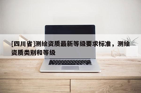 [四川省]测绘资质最新等级要求标准，测绘资质类别和等级