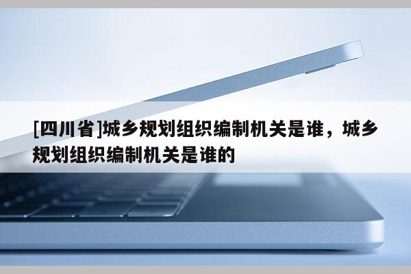 [四川省]城乡规划组织编制机关是谁，城乡规划组织编制机关是谁的