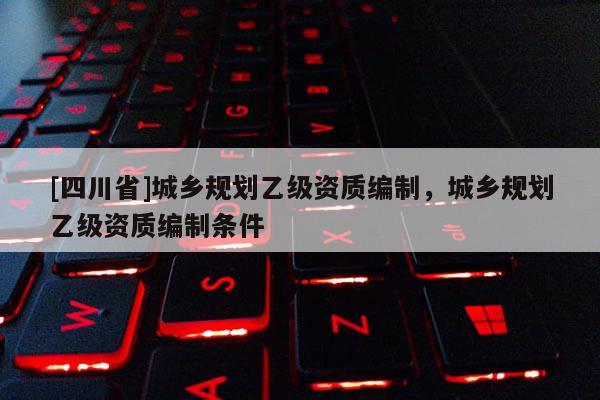 [四川省]城乡规划乙级资质编制，城乡规划乙级资质编制条件