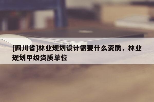 [四川省]林业规划设计需要什么资质，林业规划甲级资质单位