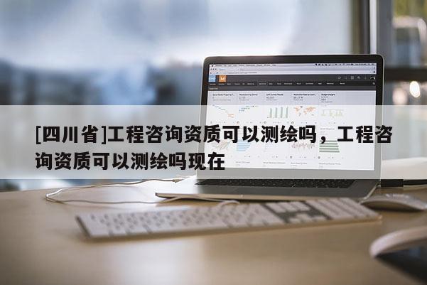 [四川省]工程咨询资质可以测绘吗，工程咨询资质可以测绘吗现在