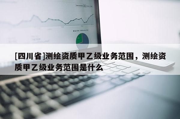 [四川省]测绘资质甲乙级业务范围，测绘资质甲乙级业务范围是什么