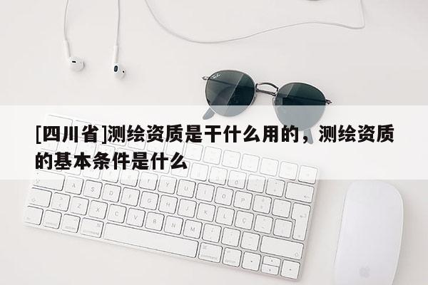 [四川省]测绘资质是干什么用的，测绘资质的基本条件是什么