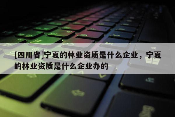 [四川省]宁夏的林业资质是什么企业，宁夏的林业资质是什么企业办的