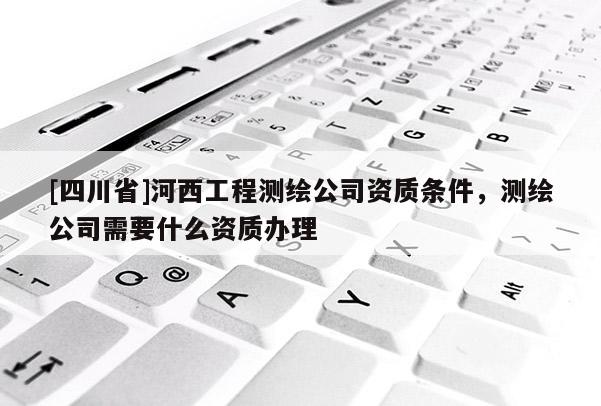 [四川省]河西工程测绘公司资质条件，测绘公司需要什么资质办理