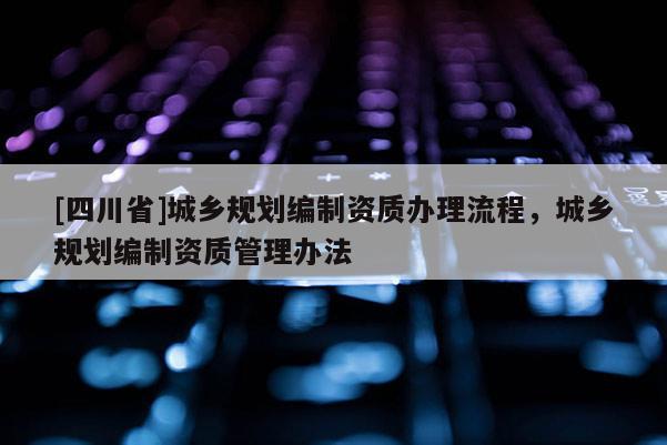 [四川省]城乡规划编制资质办理流程，城乡规划编制资质管理办法