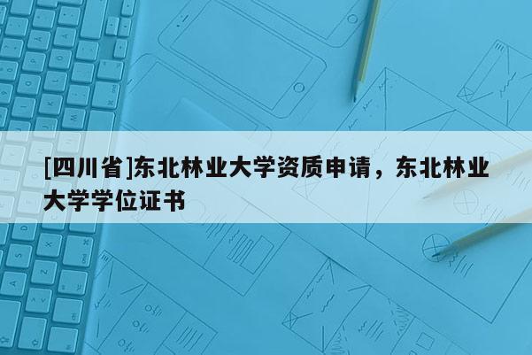[四川省]东北林业大学资质申请，东北林业大学学位证书