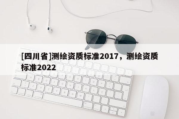 [四川省]测绘资质标准2017，测绘资质标准2022