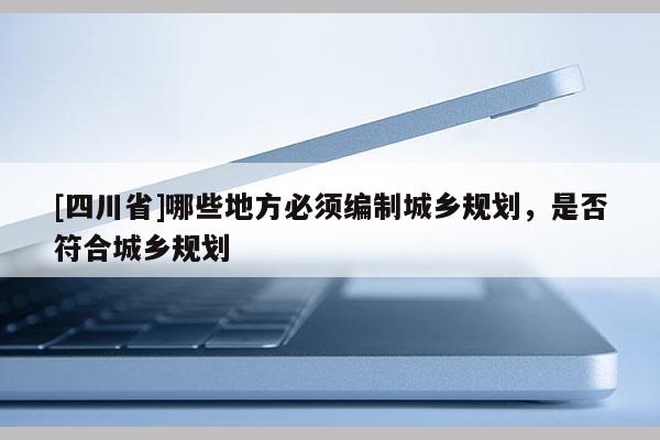 [四川省]哪些地方必须编制城乡规划，是否符合城乡规划