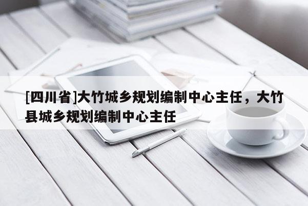 [四川省]大竹城乡规划编制中心主任，大竹县城乡规划编制中心主任