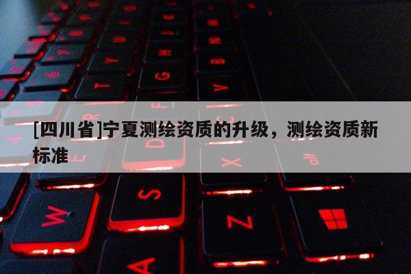 [四川省]宁夏测绘资质的升级，测绘资质新标准