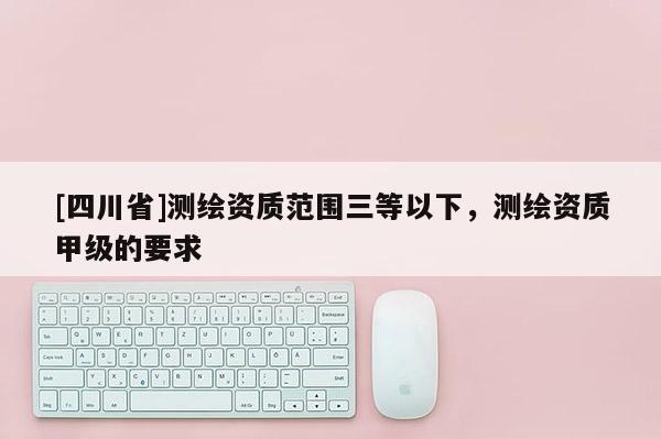 [四川省]测绘资质范围三等以下，测绘资质甲级的要求