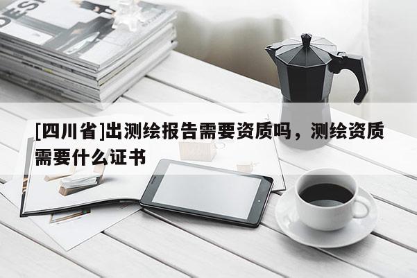 [四川省]出测绘报告需要资质吗，测绘资质需要什么证书