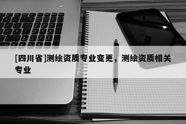 [四川省]测绘资质专业变更，测绘资质相关专业