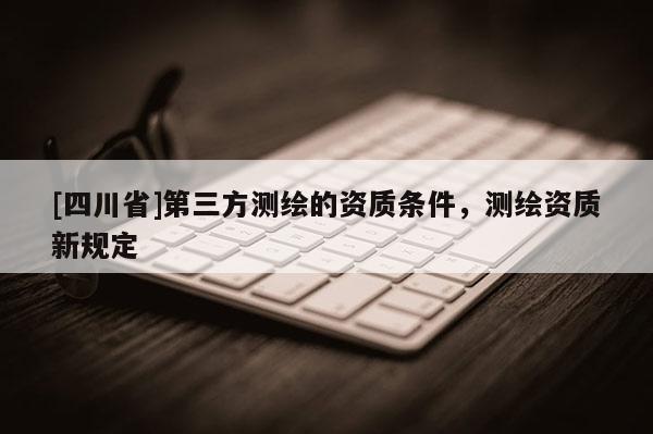[四川省]第三方测绘的资质条件，测绘资质新规定