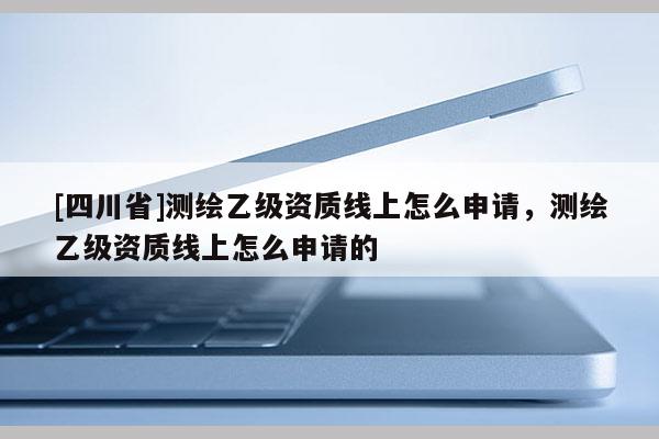 [四川省]测绘乙级资质线上怎么申请，测绘乙级资质线上怎么申请的