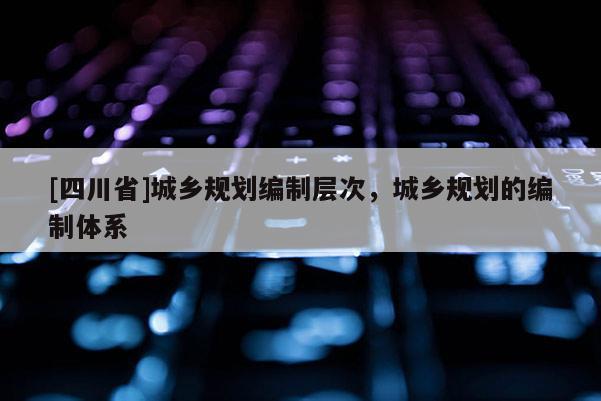 [四川省]城乡规划编制层次，城乡规划的编制体系