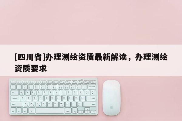 [四川省]办理测绘资质最新解读，办理测绘资质要求