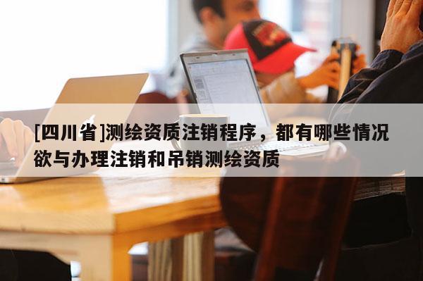 [四川省]测绘资质注销程序，都有哪些情况欲与办理注销和吊销测绘资质