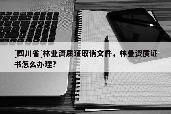 [四川省]林业资质证取消文件，林业资质证书怎么办理?