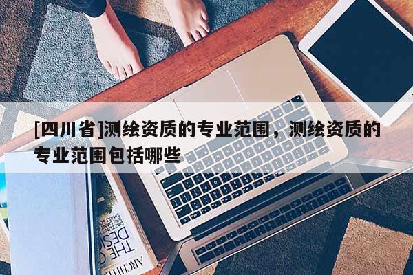 [四川省]测绘资质的专业范围，测绘资质的专业范围包括哪些
