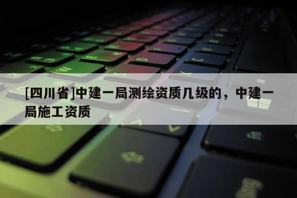 [四川省]中建一局测绘资质几级的，中建一局施工资质