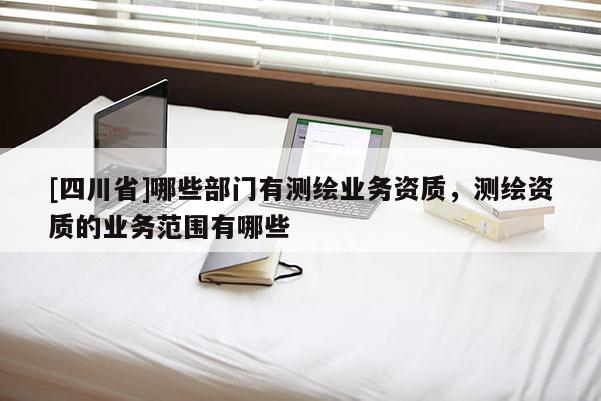[四川省]哪些部门有测绘业务资质，测绘资质的业务范围有哪些