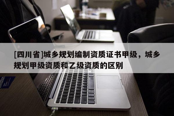 [四川省]城乡规划编制资质证书甲级，城乡规划甲级资质和乙级资质的区别