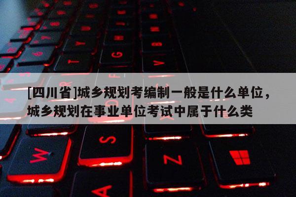 [四川省]城乡规划考编制一般是什么单位，城乡规划在事业单位考试中属于什么类