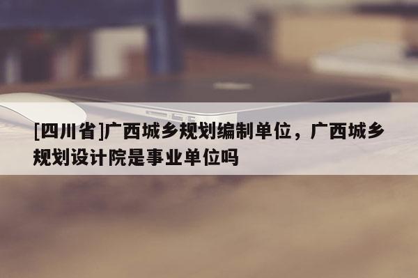 [四川省]广西城乡规划编制单位，广西城乡规划设计院是事业单位吗
