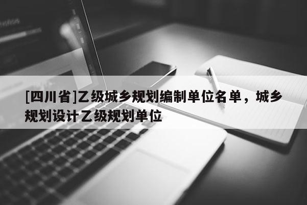 [四川省]乙级城乡规划编制单位名单，城乡规划设计乙级规划单位