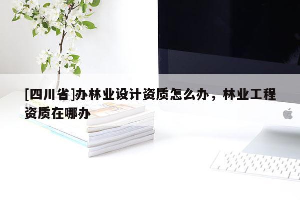 [四川省]办林业设计资质怎么办，林业工程资质在哪办