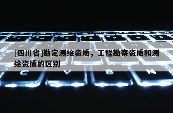 [四川省]勘定测绘资质，工程勘察资质和测绘资质的区别
