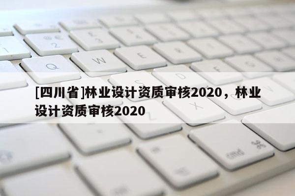 [四川省]林业设计资质审核2020，林业设计资质审核2020