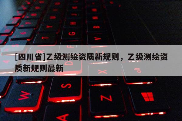 [四川省]乙级测绘资质新规则，乙级测绘资质新规则最新