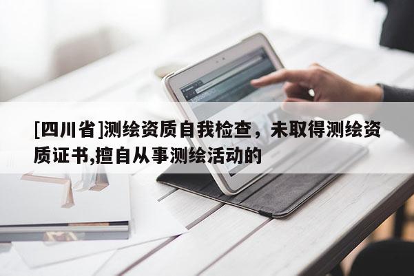 [四川省]测绘资质自我检查，未取得测绘资质证书,擅自从事测绘活动的