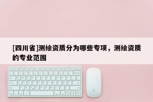 [四川省]测绘资质分为哪些专项，测绘资质的专业范围