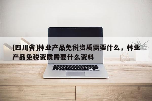 [四川省]林业产品免税资质需要什么，林业产品免税资质需要什么资料