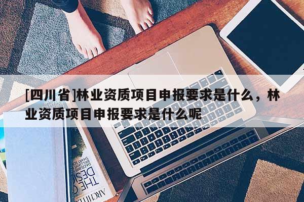 [四川省]林业资质项目申报要求是什么，林业资质项目申报要求是什么呢