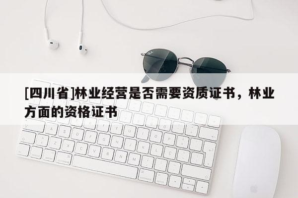 [四川省]林业经营是否需要资质证书，林业方面的资格证书
