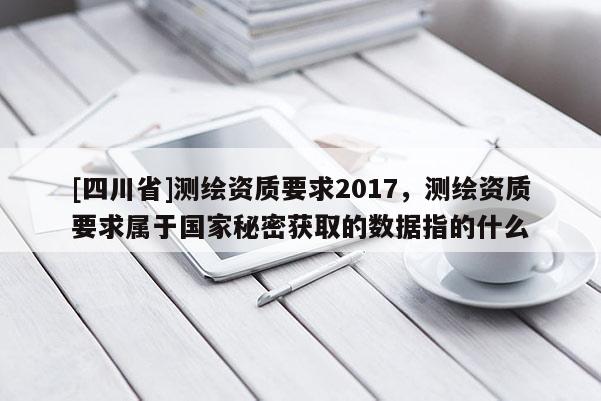 [四川省]测绘资质要求2017，测绘资质要求属于国家秘密获取的数据指的什么