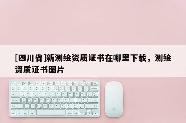 [四川省]新测绘资质证书在哪里下载，测绘资质证书图片